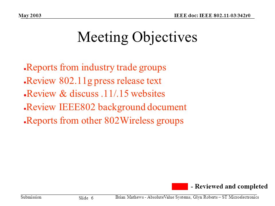 May 2003 Brian Mathews - AbsoluteValue Systems, Glyn Roberts – ST Microelectronics IEEE doc: IEEE /342r0 Submission 6 Slide Meeting Objectives ● Reports from industry trade groups ● Review g press release text ● Review & discuss.11/.15 websites ● Review IEEE802 background document ● Reports from other 802Wireless groups - Reviewed and completed