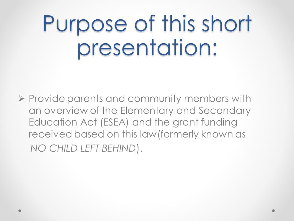 Purpose of this short presentation:  Provide parents and community members with an overview of the Elementary and Secondary Education Act (ESEA) and the grant funding received based on this law(formerly known as NO CHILD LEFT BEHIND).
