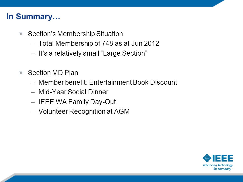 Section’s Membership Situation –Total Membership of 748 as at Jun 2012 –It’s a relatively small Large Section Section MD Plan –Member benefit: Entertainment Book Discount –Mid-Year Social Dinner –IEEE WA Family Day-Out –Volunteer Recognition at AGM In Summary…