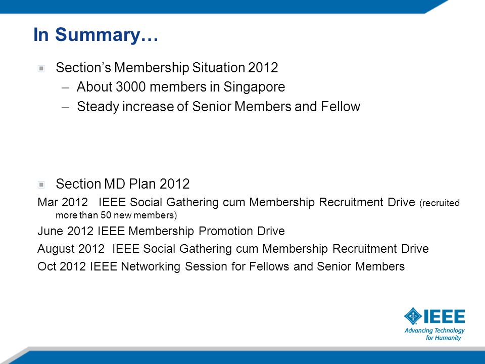 Section’s Membership Situation 2012 –About 3000 members in Singapore –Steady increase of Senior Members and Fellow Section MD Plan 2012 Mar 2012 IEEE Social Gathering cum Membership Recruitment Drive (recruited more than 50 new members) June 2012 IEEE Membership Promotion Drive August 2012 IEEE Social Gathering cum Membership Recruitment Drive Oct 2012 IEEE Networking Session for Fellows and Senior Members In Summary…