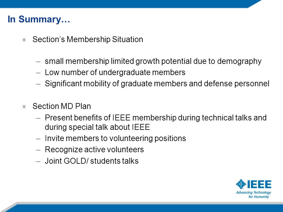Section’s Membership Situation –small membership limited growth potential due to demography –Low number of undergraduate members –Significant mobility of graduate members and defense personnel Section MD Plan –Present benefits of IEEE membership during technical talks and during special talk about IEEE –Invite members to volunteering positions –Recognize active volunteers –Joint GOLD/ students talks In Summary…