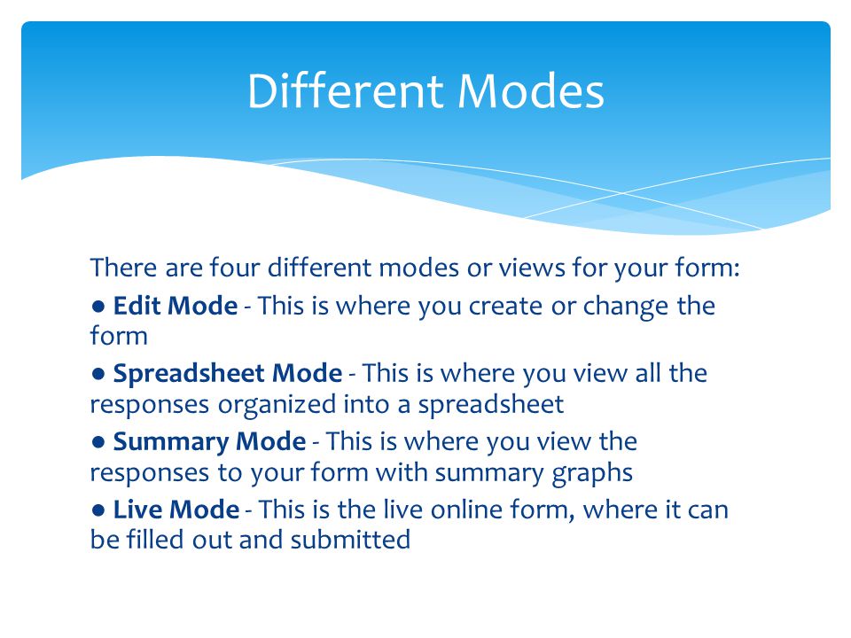 There are four different modes or views for your form: ● Edit Mode - This is where you create or change the form ● Spreadsheet Mode - This is where you view all the responses organized into a spreadsheet ● Summary Mode - This is where you view the responses to your form with summary graphs ● Live Mode - This is the live online form, where it can be filled out and submitted Different Modes