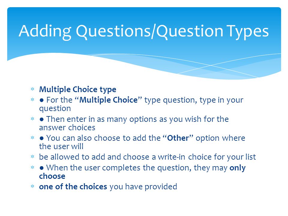  Multiple Choice type  ● For the Multiple Choice type question, type in your question  ● Then enter in as many options as you wish for the answer choices  ● You can also choose to add the Other option where the user will  be allowed to add and choose a write-in choice for your list  ● When the user completes the question, they may only choose  one of the choices you have provided Adding Questions/Question Types
