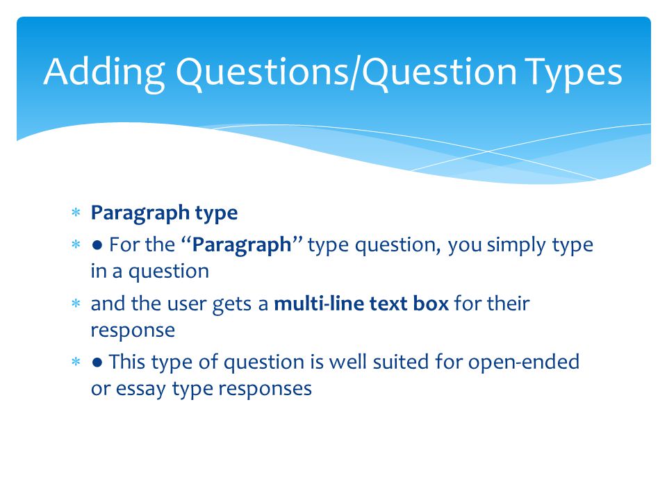  Paragraph type  ● For the Paragraph type question, you simply type in a question  and the user gets a multi-line text box for their response  ● This type of question is well suited for open-ended or essay type responses Adding Questions/Question Types