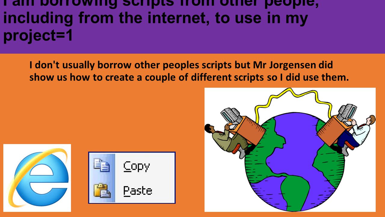 I am borrowing scripts from other people, including from the internet, to use in my project=1 I don t usually borrow other peoples scripts but Mr Jorgensen did show us how to create a couple of different scripts so I did use them.