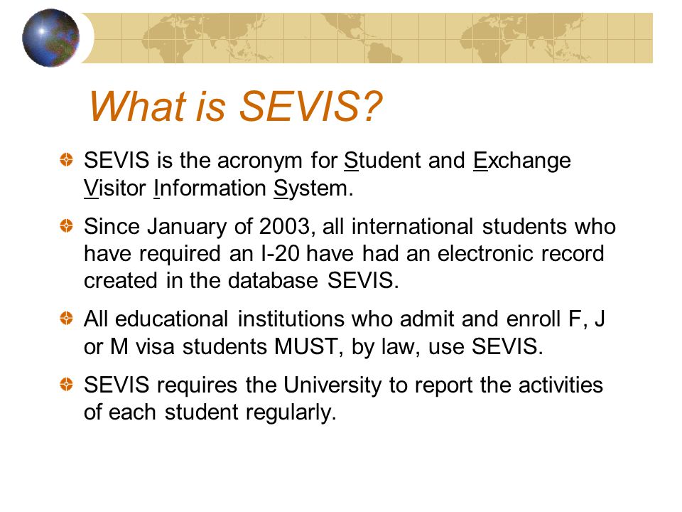 What is SEVIS. SEVIS is the acronym for Student and Exchange Visitor Information System.
