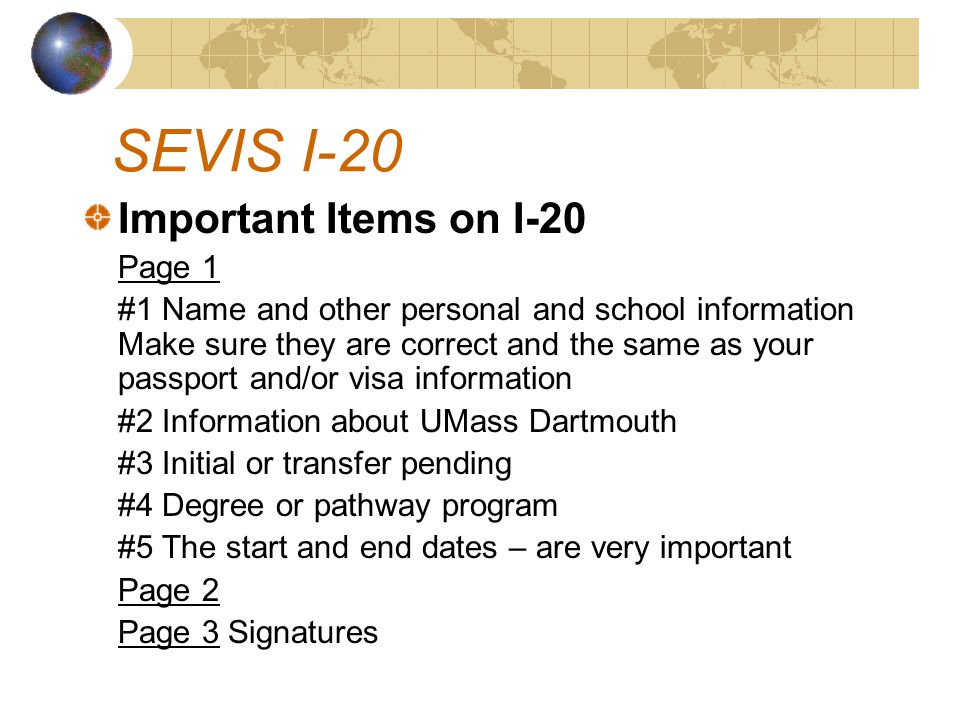 Important Items on I-20 Page 1 #1 Name and other personal and school information Make sure they are correct and the same as your passport and/or visa information #2 Information about UMass Dartmouth #3 Initial or transfer pending #4 Degree or pathway program #5 The start and end dates – are very important Page 2 Page 3 Signatures SEVIS I-20