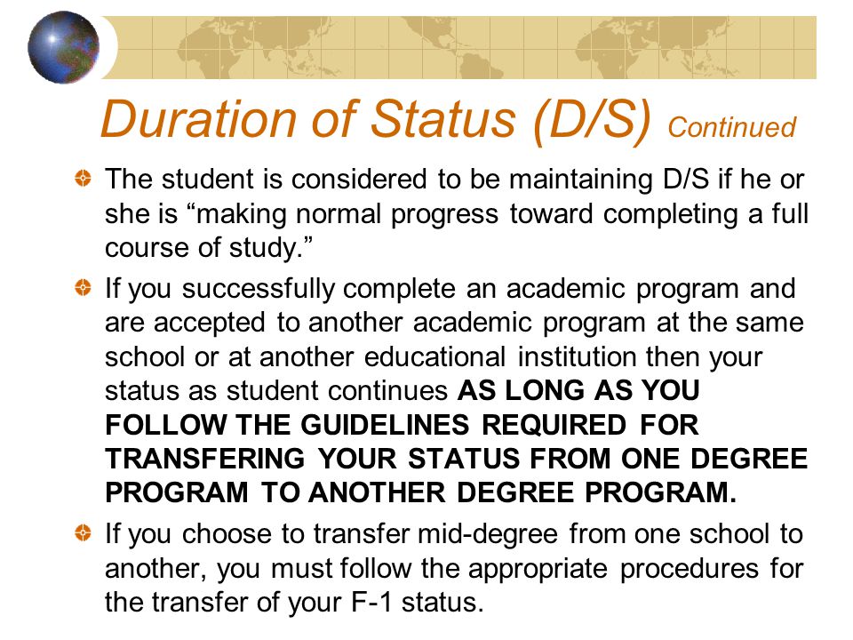 The student is considered to be maintaining D/S if he or she is making normal progress toward completing a full course of study. If you successfully complete an academic program and are accepted to another academic program at the same school or at another educational institution then your status as student continues AS LONG AS YOU FOLLOW THE GUIDELINES REQUIRED FOR TRANSFERING YOUR STATUS FROM ONE DEGREE PROGRAM TO ANOTHER DEGREE PROGRAM.