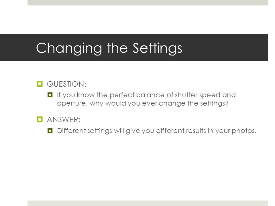 Changing the Settings  QUESTION:  If you know the perfect balance of shutter speed and aperture, why would you ever change the settings.