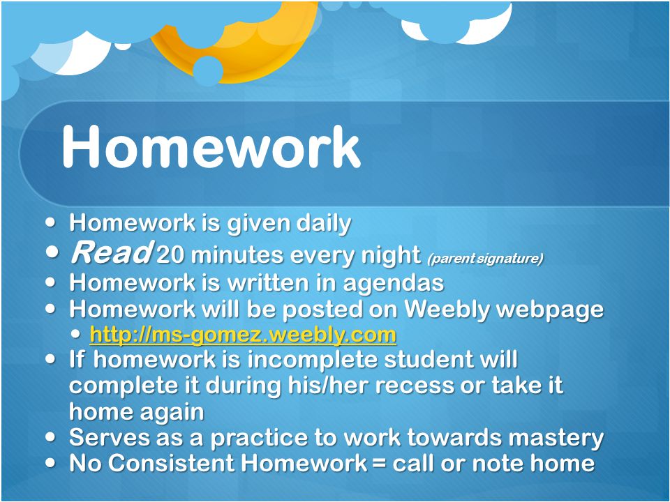 Homework Homework is given daily Homework is given daily Read 20 minutes every night (parent signature) Read 20 minutes every night (parent signature) Homework is written in agendas Homework is written in agendas Homework will be posted on Weebly webpage Homework will be posted on Weebly webpage If homework is incomplete student will complete it during his/her recess or take it home again If homework is incomplete student will complete it during his/her recess or take it home again Serves as a practice to work towards mastery Serves as a practice to work towards mastery No Consistent Homework = call or note home No Consistent Homework = call or note home
