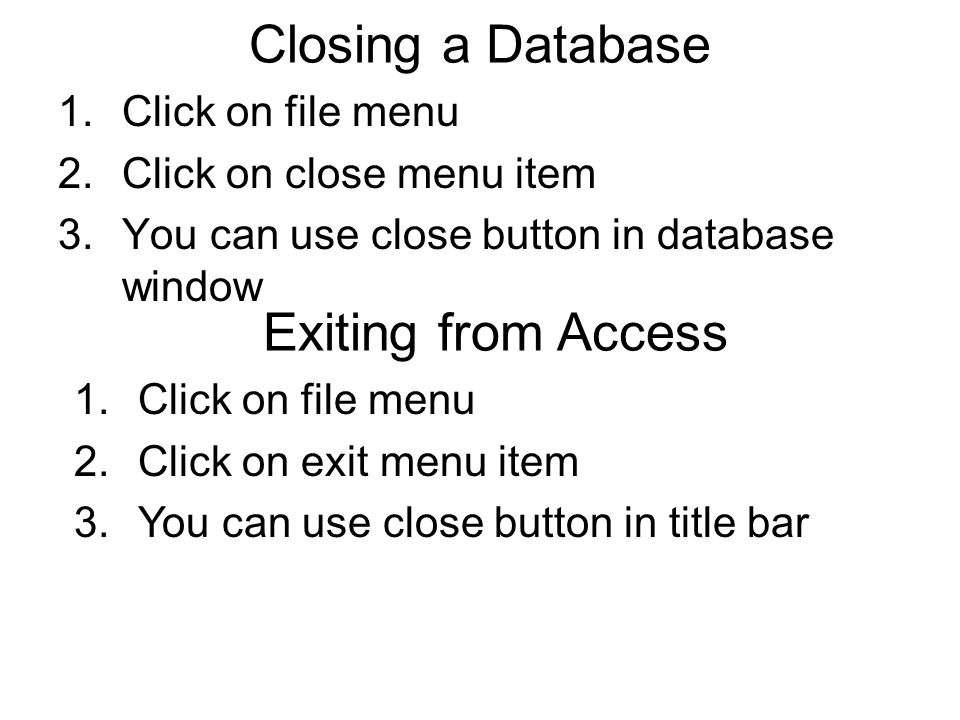 Closing a Database 1.Click on file menu 2.Click on close menu item 3.You can use close button in database window Exiting from Access 1.Click on file menu 2.Click on exit menu item 3.You can use close button in title bar