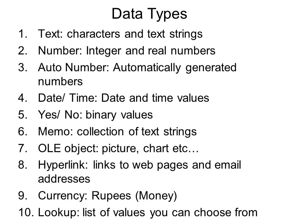 Data Types 1.Text: characters and text strings 2.Number: Integer and real numbers 3.Auto Number: Automatically generated numbers 4.Date/ Time: Date and time values 5.Yes/ No: binary values 6.Memo: collection of text strings 7.OLE object: picture, chart etc… 8.Hyperlink: links to web pages and  addresses 9.Currency: Rupees (Money) 10.Lookup: list of values you can choose from