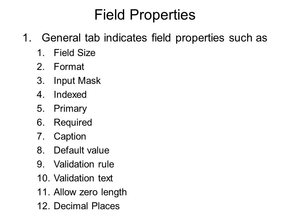Field Properties 1.General tab indicates field properties such as 1.Field Size 2.Format 3.Input Mask 4.Indexed 5.Primary 6.Required 7.Caption 8.Default value 9.Validation rule 10.Validation text 11.Allow zero length 12.Decimal Places