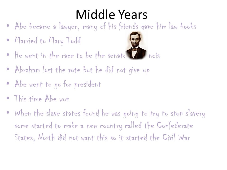 Middle Years Abe became a lawyer, many of his friends gave him law books Married to Mary Todd He went in the race to be the senator of Illinois Abraham lost the vote but he did not give up Abe went to go for president This time Abe won When the slave states found he was going to try to stop slavery some started to make a new country called the Confederate States, North did not want this so it started the Civil War