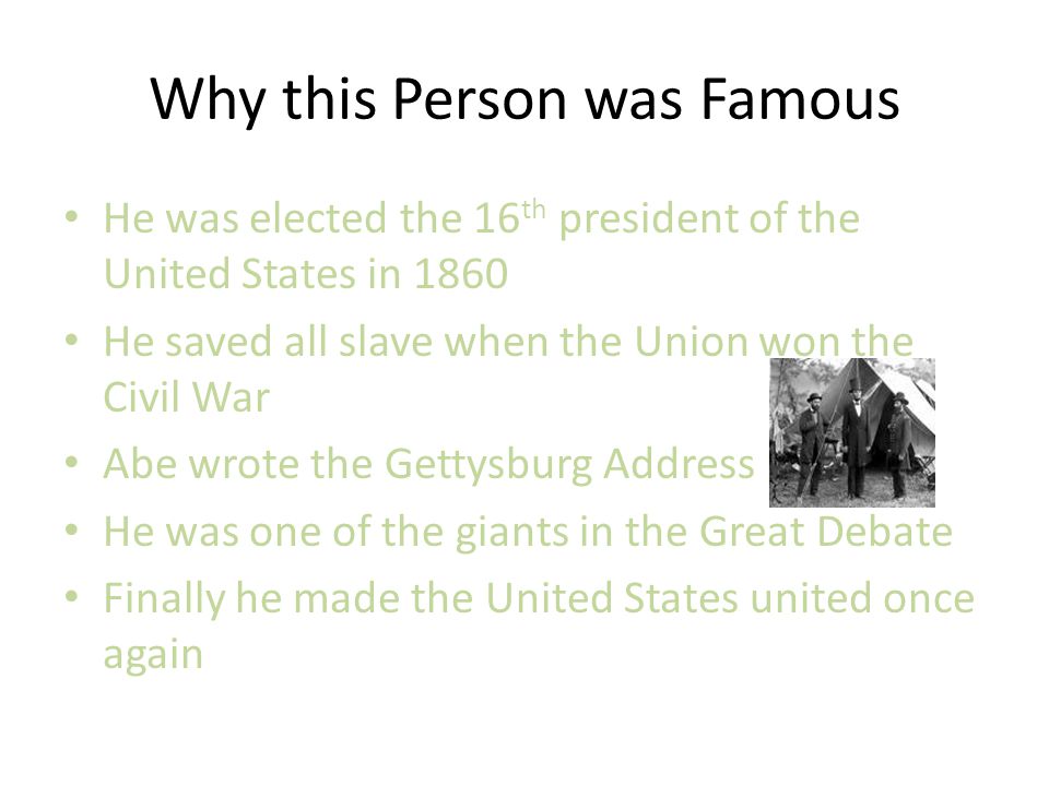 Why this Person was Famous He was elected the 16 th president of the United States in 1860 He saved all slave when the Union won the Civil War Abe wrote the Gettysburg Address He was one of the giants in the Great Debate Finally he made the United States united once again