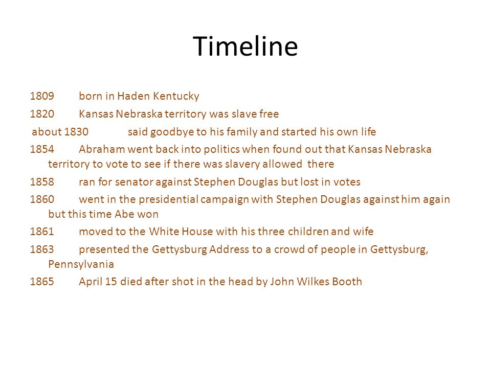 Timeline 1809 born in Haden Kentucky 1820 Kansas Nebraska territory was slave free about 1830 said goodbye to his family and started his own life 1854 Abraham went back into politics when found out that Kansas Nebraska territory to vote to see if there was slavery allowed there 1858 ran for senator against Stephen Douglas but lost in votes 1860 went in the presidential campaign with Stephen Douglas against him again but this time Abe won 1861 moved to the White House with his three children and wife 1863 presented the Gettysburg Address to a crowd of people in Gettysburg, Pennsylvania 1865 April 15 died after shot in the head by John Wilkes Booth