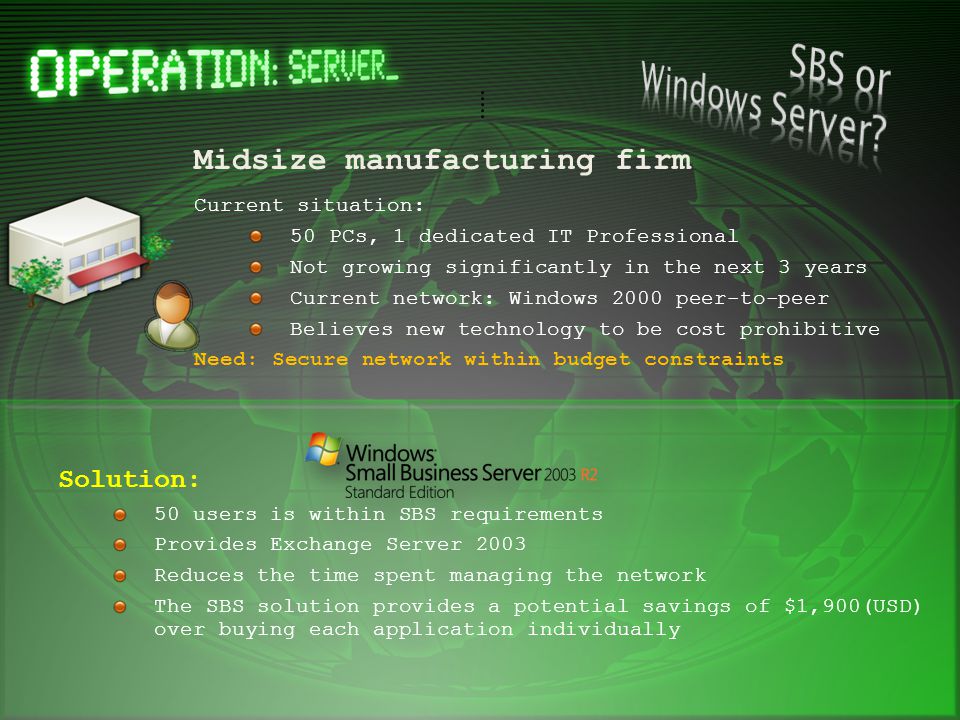 Midsize manufacturing firm Current situation: 50 PCs, 1 dedicated IT Professional Not growing significantly in the next 3 years Current network: Windows 2000 peer-to-peer Believes new technology to be cost prohibitive Need: Secure network within budget constraints Solution: 50 users is within SBS requirements Provides Exchange Server 2003 Reduces the time spent managing the network The SBS solution provides a potential savings of $1,900(USD) over buying each application individually