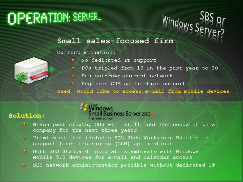 Small sales-focused firm Current situation: No dedicated IT support PCs tripled from 10 in the past year to 30 Has outgrown current network Requires CRM application support Need: Would like to access  from mobile devices Solution: Given past growth, SBS will still meet the needs of this company for the next three years Premium edition includes SQL 2005 Workgroup Edition to support line-of-business (CRM) applications Both SBS Standard integrate seamlessly with Windows Mobile 5.0 devices for  and calendar access SBS network administration possible without dedicated IT