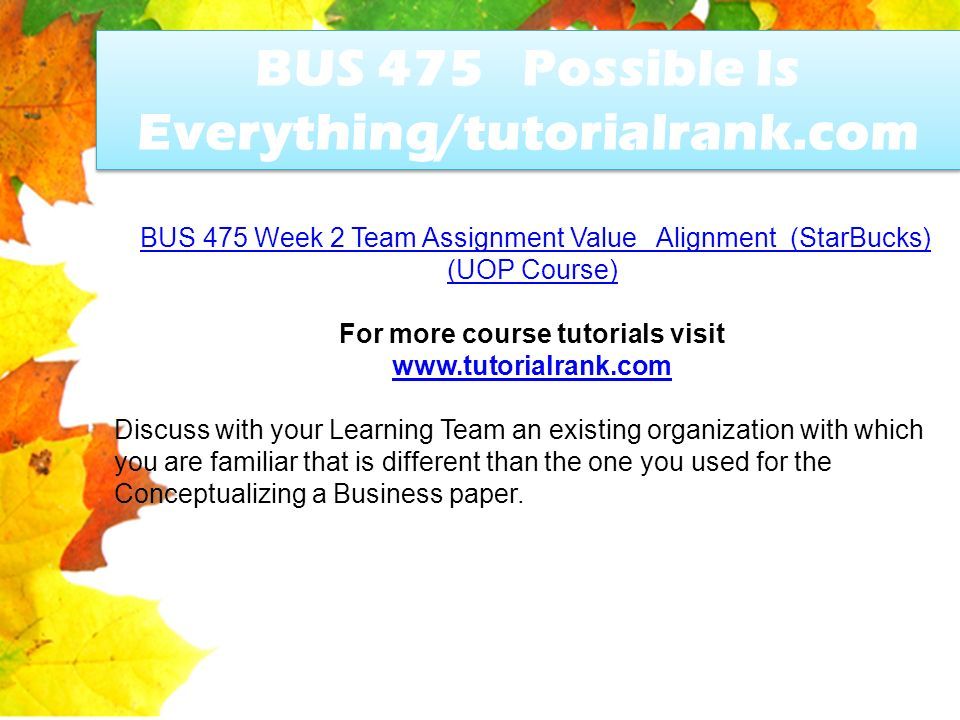 BUS 475 Possible Is Everything/tutorialrank.com BUS 475 Week 2 Team Assignment Value Alignment (StarBucks) (UOP Course)BUS 475 Week 2 Team Assignment Value Alignment (StarBucks) (UOP Course) For more course tutorials visit   Discuss with your Learning Team an existing organization with which you are familiar that is different than the one you used for the Conceptualizing a Business paper.