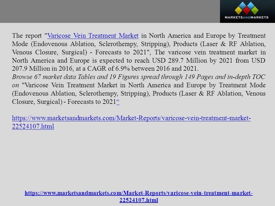 The report Varicose Vein Treatment Market in North America and Europe by Treatment Mode (Endovenous Ablation, Sclerotherapy, Stripping), Products (Laser & RF Ablation, Venous Closure, Surgical) - Forecasts to 2021 , The varicose vein treatment market in North America and Europe is expected to reach USD Million by 2021 from USD Million in 2016, at a CAGR of 6.9% between 2016 and 2021.Varicose Vein Treatment Market Browse 67 market data Tables and 19 Figures spread through 149 Pages and in-depth TOC on Varicose Vein Treatment Market in North America and Europe by Treatment Mode (Endovenous Ablation, Sclerotherapy, Stripping), Products (Laser & RF Ablation, Venous Closure, Surgical) - Forecasts to html html