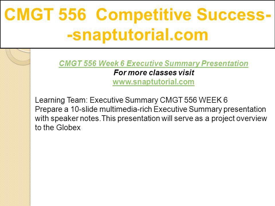 CMGT 556 Competitive Success- -snaptutorial.com CMGT 556 Week 6 Executive Summary Presentation For more classes visit   Learning Team: Executive Summary CMGT 556 WEEK 6 Prepare a 10-slide multimedia-rich Executive Summary presentation with speaker notes.This presentation will serve as a project overview to the Globex