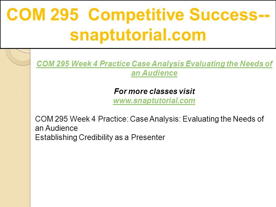 COM 295 Competitive Success-- snaptutorial.com COM 295 Week 4 Practice Case Analysis Evaluating the Needs of an Audience For more classes visit   COM 295 Week 4 Practice: Case Analysis: Evaluating the Needs of an Audience Establishing Credibility as a Presenter