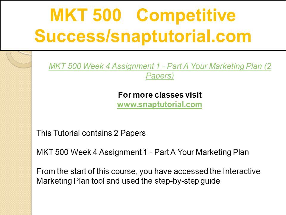 MKT 500 Week 4 Assignment 1 - Part A Your Marketing Plan (2 Papers) For more classes visit   This Tutorial contains 2 Papers MKT 500 Week 4 Assignment 1 - Part A Your Marketing Plan From the start of this course, you have accessed the Interactive Marketing Plan tool and used the step-by-step guide