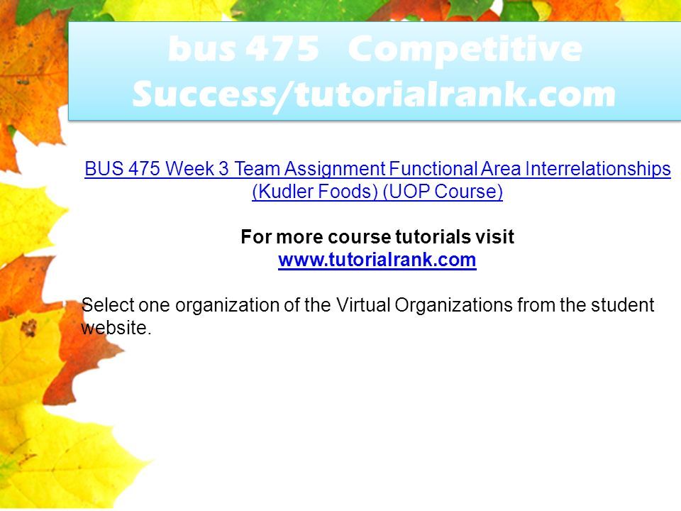 bus 475 Competitive Success/tutorialrank.com BUS 475 Week 3 Team Assignment Functional Area Interrelationships (Kudler Foods) (UOP Course) For more course tutorials visit   Select one organization of the Virtual Organizations from the student website.