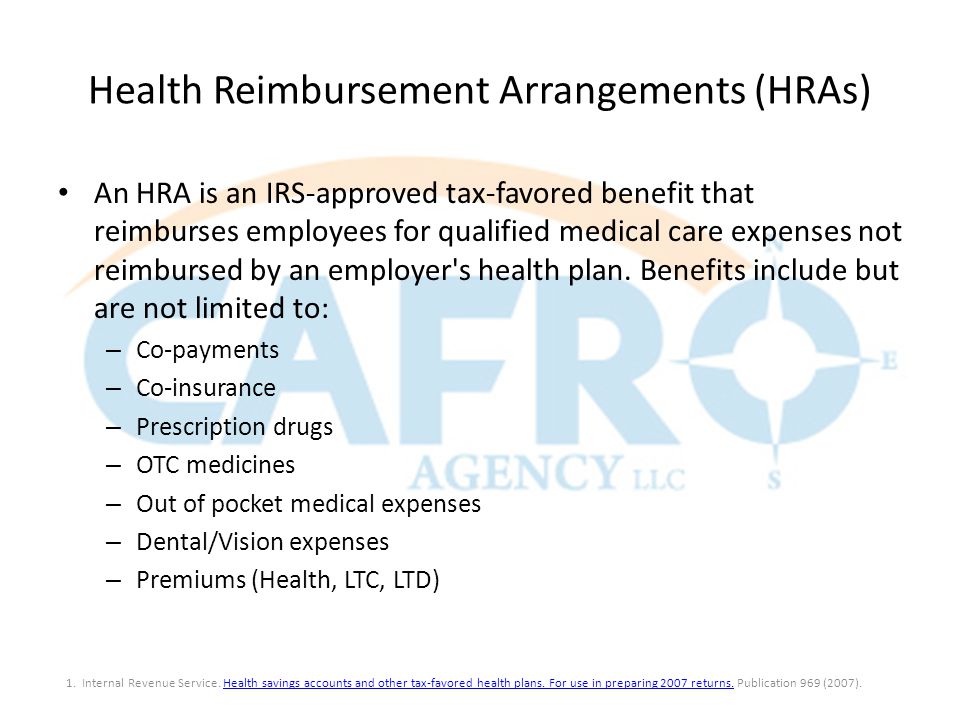 Health Reimbursement Arrangements (HRAs) An HRA is an IRS-approved tax-favored benefit that reimburses employees for qualified medical care expenses not reimbursed by an employer s health plan.