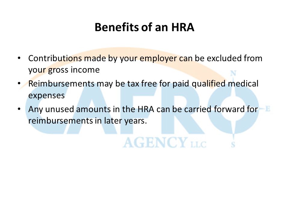 Benefits of an HRA Contributions made by your employer can be excluded from your gross income Reimbursements may be tax free for paid qualified medical expenses Any unused amounts in the HRA can be carried forward for reimbursements in later years.