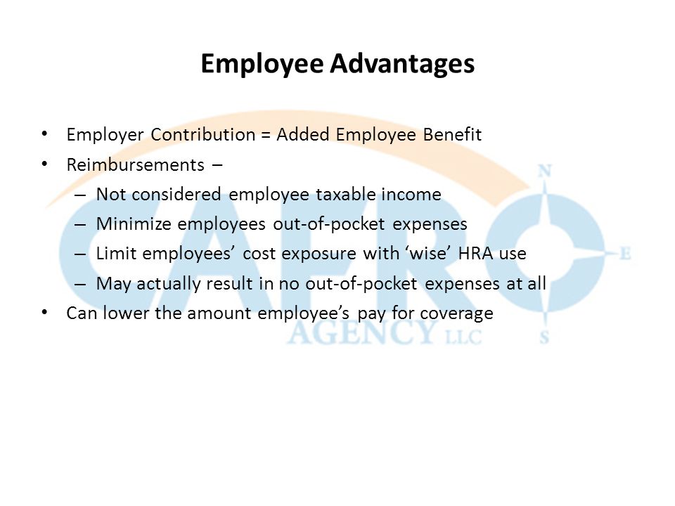 Employee Advantages Employer Contribution = Added Employee Benefit Reimbursements – – Not considered employee taxable income – Minimize employees out-of-pocket expenses – Limit employees’ cost exposure with ‘wise’ HRA use – May actually result in no out-of-pocket expenses at all Can lower the amount employee’s pay for coverage