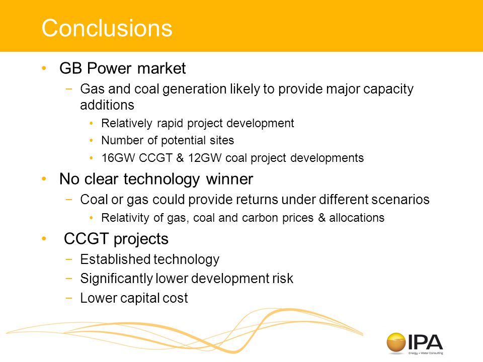 Conclusions GB Power market −Gas and coal generation likely to provide major capacity additions Relatively rapid project development Number of potential sites 16GW CCGT & 12GW coal project developments No clear technology winner −Coal or gas could provide returns under different scenarios Relativity of gas, coal and carbon prices & allocations CCGT projects −Established technology −Significantly lower development risk −Lower capital cost
