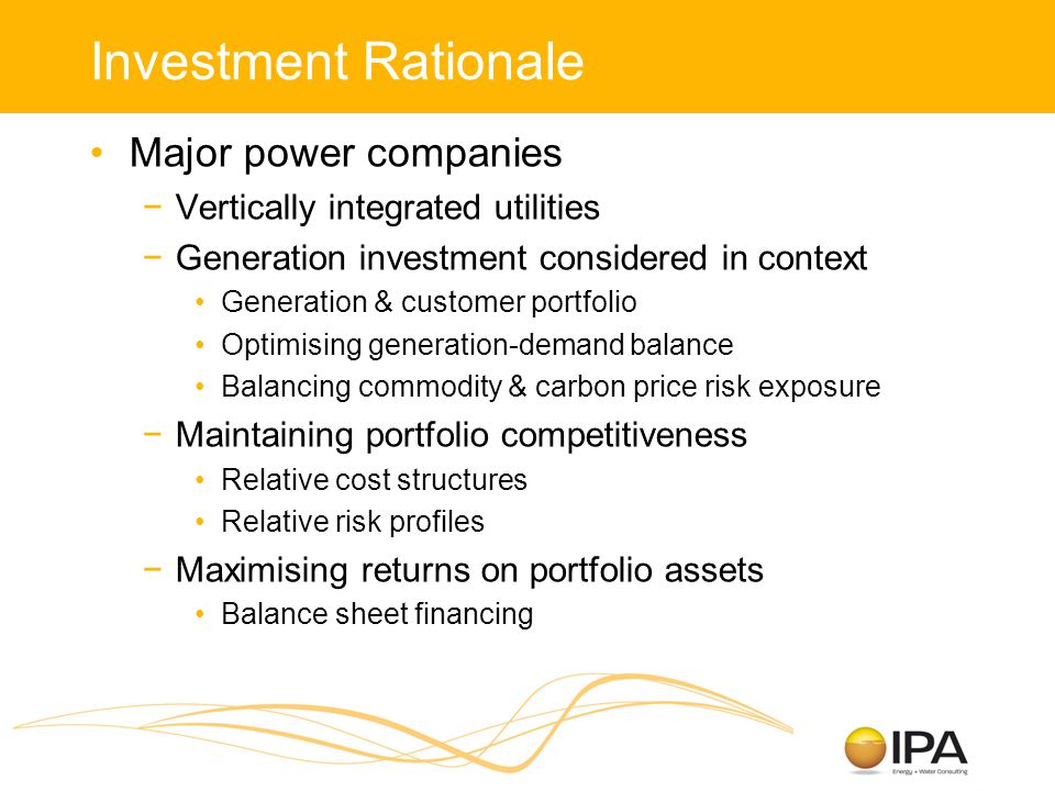 Investment Rationale Major power companies −Vertically integrated utilities −Generation investment considered in context Generation & customer portfolio Optimising generation-demand balance Balancing commodity & carbon price risk exposure −Maintaining portfolio competitiveness Relative cost structures Relative risk profiles −Maximising returns on portfolio assets Balance sheet financing