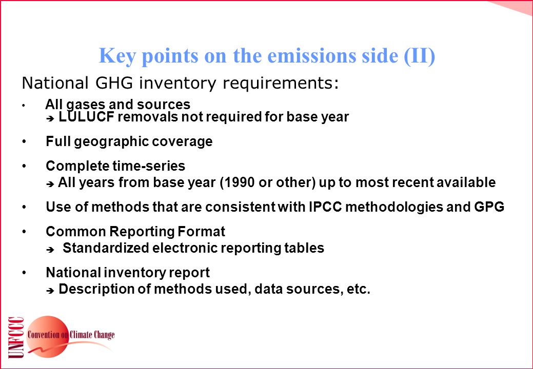Key points on the emissions side (II) National GHG inventory requirements: All gases and sources  LULUCF removals not required for base year Full geographic coverage Complete time-series  All years from base year (1990 or other) up to most recent available Use of methods that are consistent with IPCC methodologies and GPG Common Reporting Format  Standardized electronic reporting tables National inventory report  Description of methods used, data sources, etc.