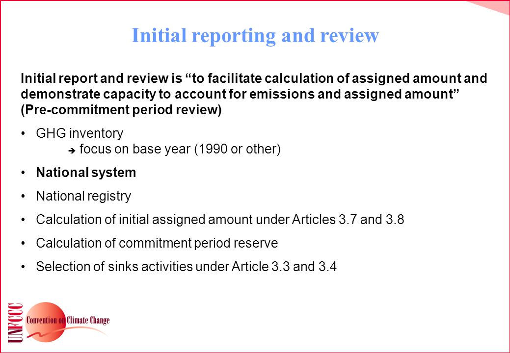 Initial reporting and review Initial report and review is to facilitate calculation of assigned amount and demonstrate capacity to account for emissions and assigned amount (Pre-commitment period review) GHG inventory  focus on base year (1990 or other) National system National registry Calculation of initial assigned amount under Articles 3.7 and 3.8 Calculation of commitment period reserve Selection of sinks activities under Article 3.3 and 3.4