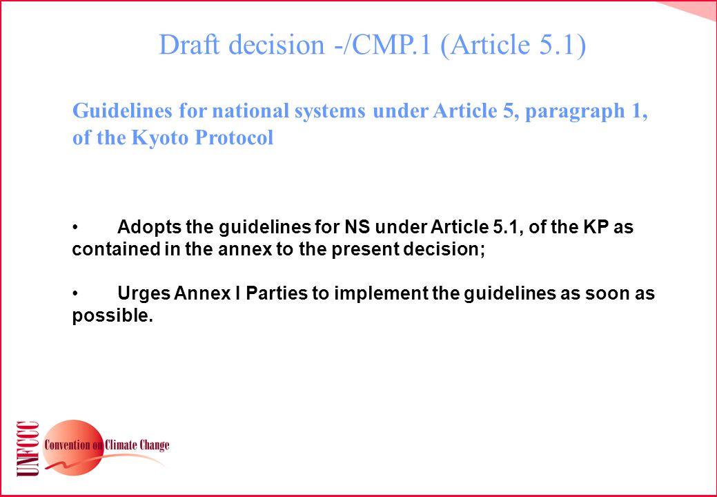 Draft decision -/CMP.1 (Article 5.1) Guidelines for national systems under Article 5, paragraph 1, of the Kyoto Protocol Adopts the guidelines for NS under Article 5.1, of the KP as contained in the annex to the present decision; Urges Annex I Parties to implement the guidelines as soon as possible.