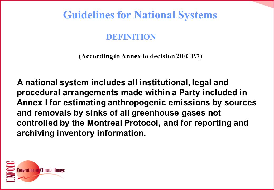 Guidelines for National Systems DEFINITION (According to Annex to decision 20/CP.7) A national system includes all institutional, legal and procedural arrangements made within a Party included in Annex I for estimating anthropogenic emissions by sources and removals by sinks of all greenhouse gases not controlled by the Montreal Protocol, and for reporting and archiving inventory information.