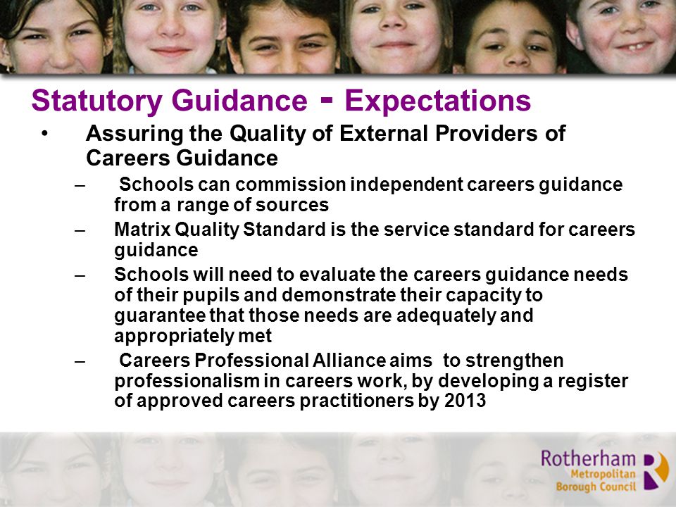 Statutory Guidance - Expectations Assuring the Quality of External Providers of Careers Guidance – Schools can commission independent careers guidance from a range of sources –Matrix Quality Standard is the service standard for careers guidance –Schools will need to evaluate the careers guidance needs of their pupils and demonstrate their capacity to guarantee that those needs are adequately and appropriately met – Careers Professional Alliance aims to strengthen professionalism in careers work, by developing a register of approved careers practitioners by 2013