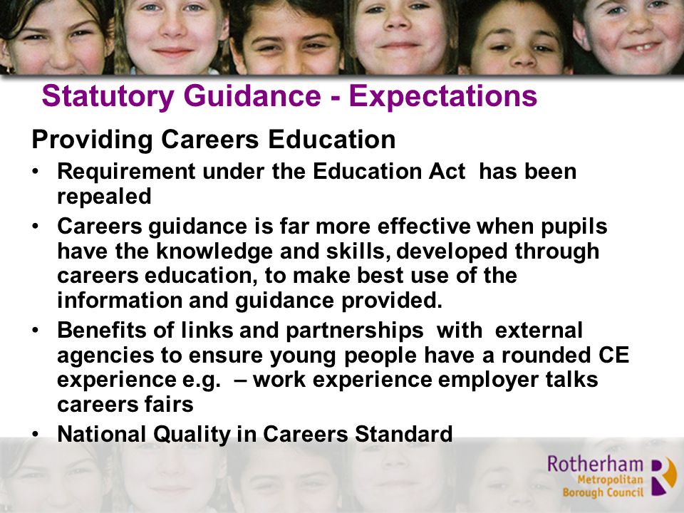 Statutory Guidance - Expectations Providing Careers Education Requirement under the Education Act has been repealed Careers guidance is far more effective when pupils have the knowledge and skills, developed through careers education, to make best use of the information and guidance provided.