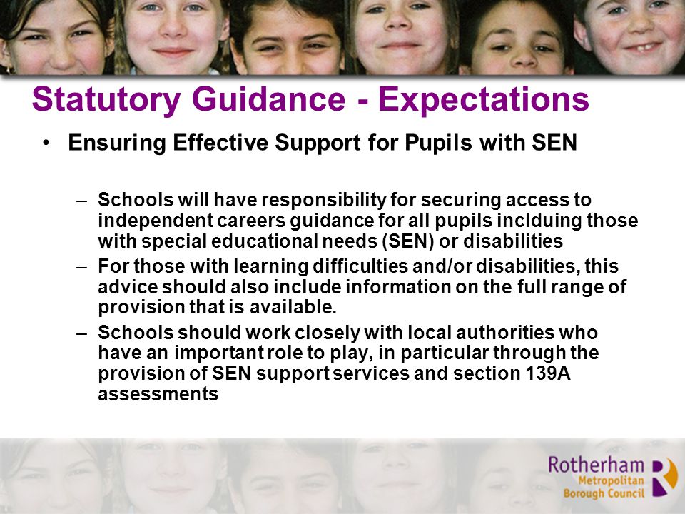 Statutory Guidance - Expectations Ensuring Effective Support for Pupils with SEN –Schools will have responsibility for securing access to independent careers guidance for all pupils inclduing those with special educational needs (SEN) or disabilities –For those with learning difficulties and/or disabilities, this advice should also include information on the full range of provision that is available.