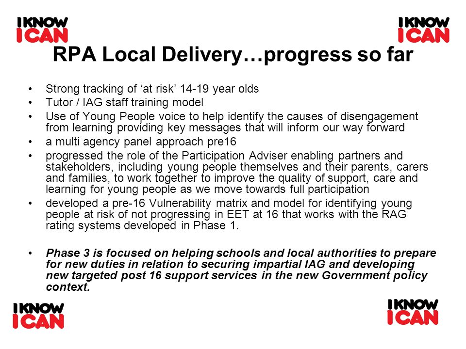 RPA Local Delivery…progress so far Strong tracking of ‘at risk’ year olds Tutor / IAG staff training model Use of Young People voice to help identify the causes of disengagement from learning providing key messages that will inform our way forward a multi agency panel approach pre16 progressed the role of the Participation Adviser enabling partners and stakeholders, including young people themselves and their parents, carers and families, to work together to improve the quality of support, care and learning for young people as we move towards full participation developed a pre-16 Vulnerability matrix and model for identifying young people at risk of not progressing in EET at 16 that works with the RAG rating systems developed in Phase 1.