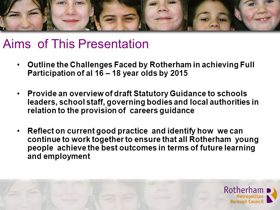 Aims of This Presentation Outline the Challenges Faced by Rotherham in achieving Full Participation of al 16 – 18 year olds by 2015 Provide an overview of draft Statutory Guidance to schools leaders, school staff, governing bodies and local authorities in relation to the provision of careers guidance Reflect on current good practice and identify how we can continue to work together to ensure that all Rotherham young people achieve the best outcomes in terms of future learning and employment