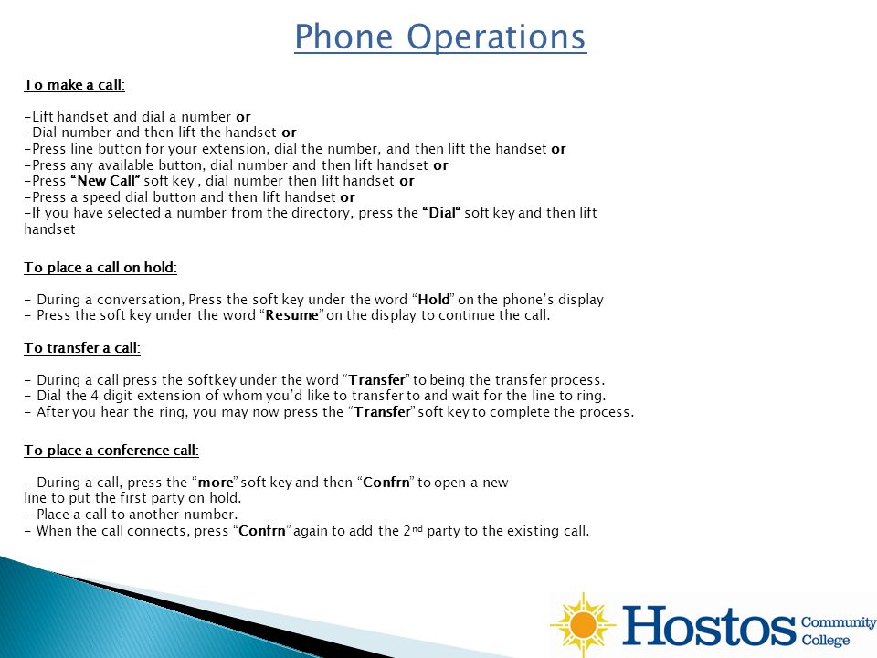 Phone Operations To place a call on hold: - During a conversation, Press the soft key under the word Hold on the phone’s display - Press the soft key under the word Resume on the display to continue the call.