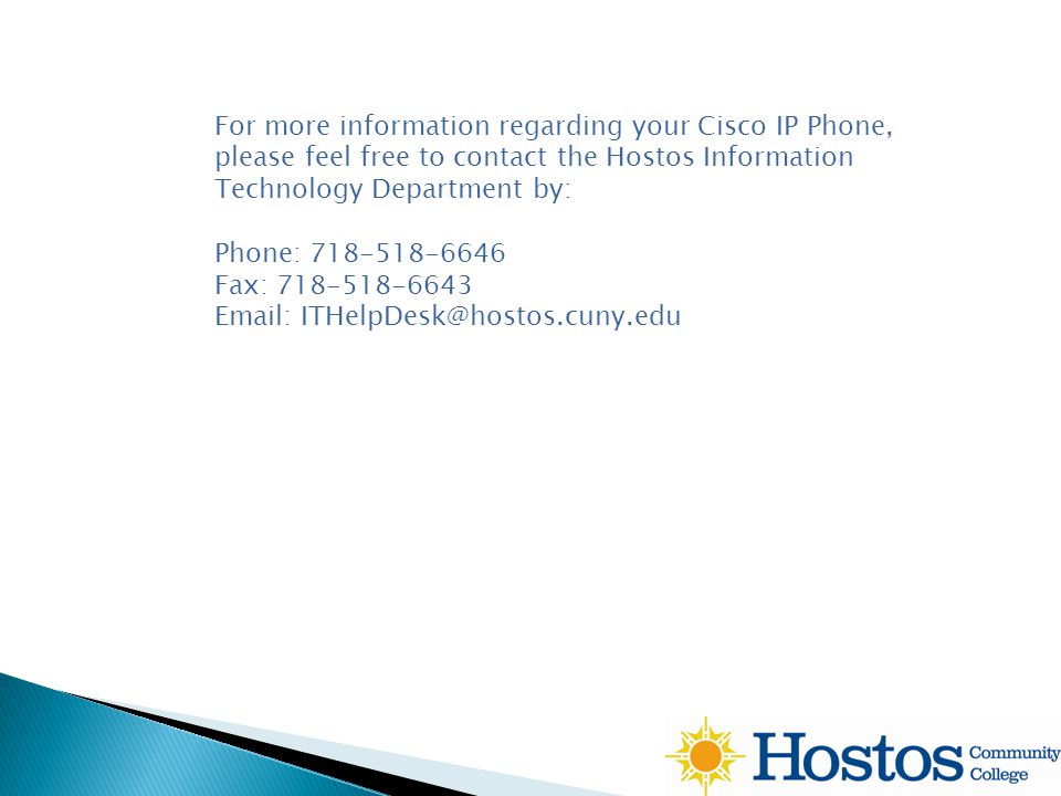 For more information regarding your Cisco IP Phone, please feel free to contact the Hostos Information Technology Department by: Phone: Fax: