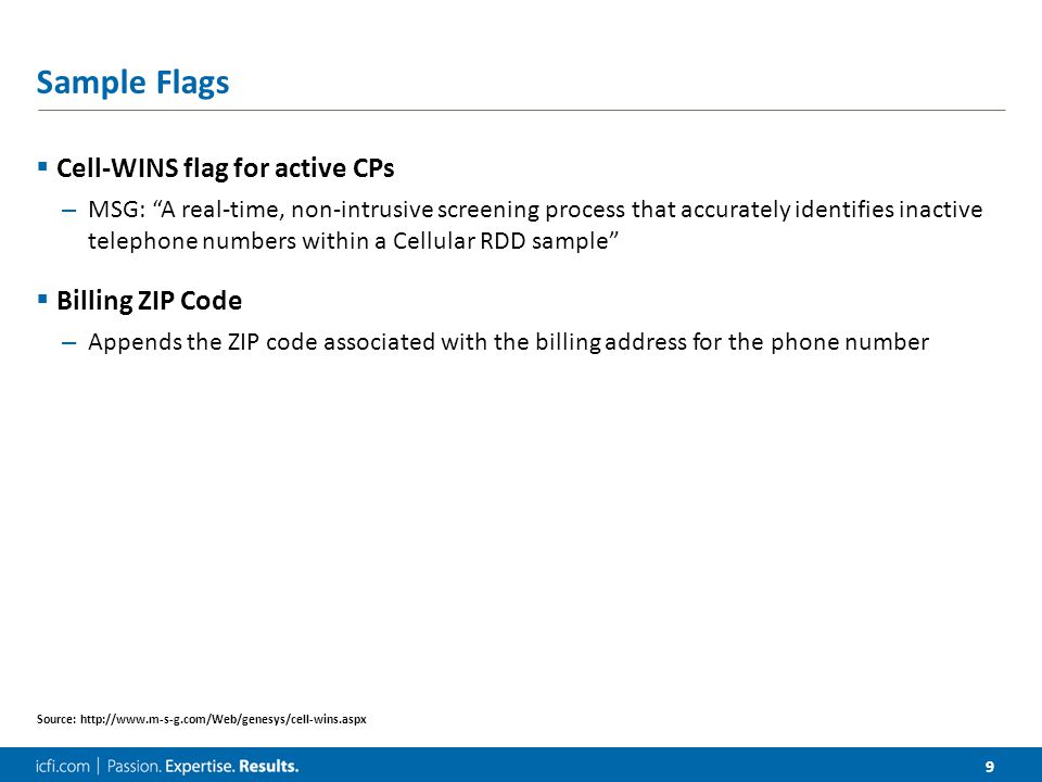 9 Sample Flags  Cell-WINS flag for active CPs – MSG: A real-time, non-intrusive screening process that accurately identifies inactive telephone numbers within a Cellular RDD sample  Billing ZIP Code – Appends the ZIP code associated with the billing address for the phone number Source: