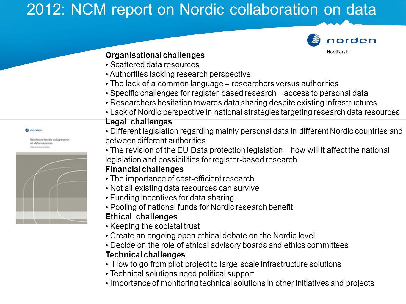 2012: NCM report on Nordic collaboration on data Organisational challenges Scattered data resources Authorities lacking research perspective The lack of a common language – researchers versus authorities Specific challenges for register-based research – access to personal data Researchers hesitation towards data sharing despite existing infrastructures Lack of Nordic perspective in national strategies targeting research data resources Legal challenges Different legislation regarding mainly personal data in different Nordic countries and between different authorities The revision of the EU Data protection legislation – how will it affect the national legislation and possibilities for register-based research Financial challenges The importance of cost-efficient research Not all existing data resources can survive Funding incentives for data sharing Pooling of national funds for Nordic research benefit Ethical challenges Keeping the societal trust Create an ongoing open ethical debate on the Nordic level Decide on the role of ethical advisory boards and ethics committees Technical challenges How to go from pilot project to large-scale infrastructure solutions Technical solutions need political support Importance of monitoring technical solutions in other initiatives and projects