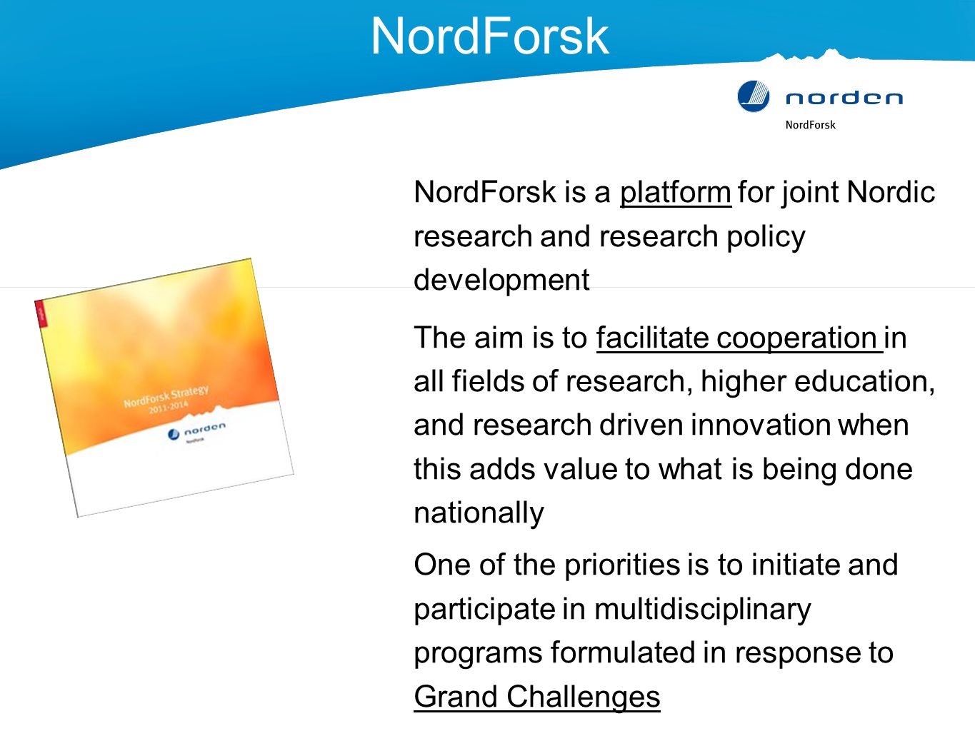 NordForsk NordForsk is a platform for joint Nordic research and research policy development The aim is to facilitate cooperation in all fields of research, higher education, and research driven innovation when this adds value to what is being done nationally One of the priorities is to initiate and participate in multidisciplinary programs formulated in response to Grand Challenges