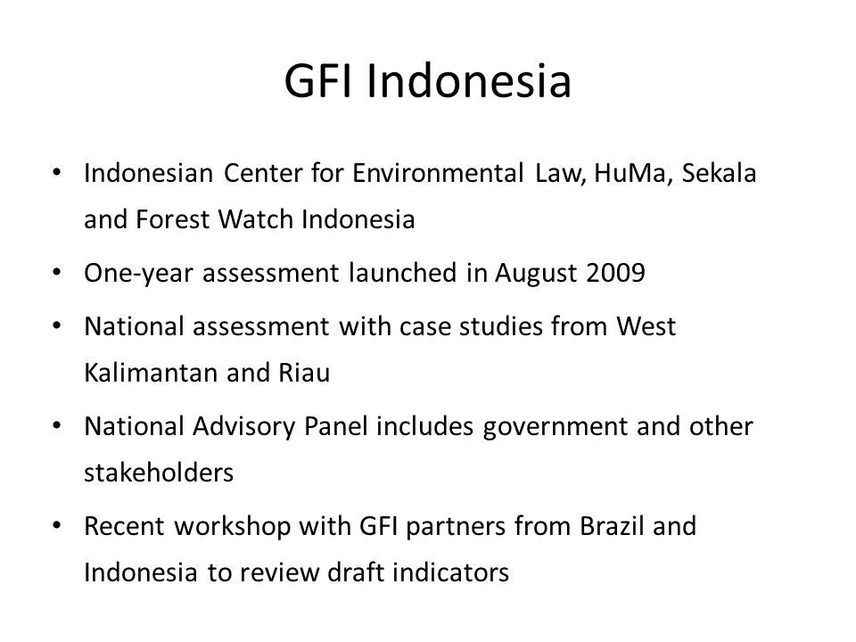 GFI Indonesia Indonesian Center for Environmental Law, HuMa, Sekala and Forest Watch Indonesia One-year assessment launched in August 2009 National assessment with case studies from West Kalimantan and Riau National Advisory Panel includes government and other stakeholders Recent workshop with GFI partners from Brazil and Indonesia to review draft indicators