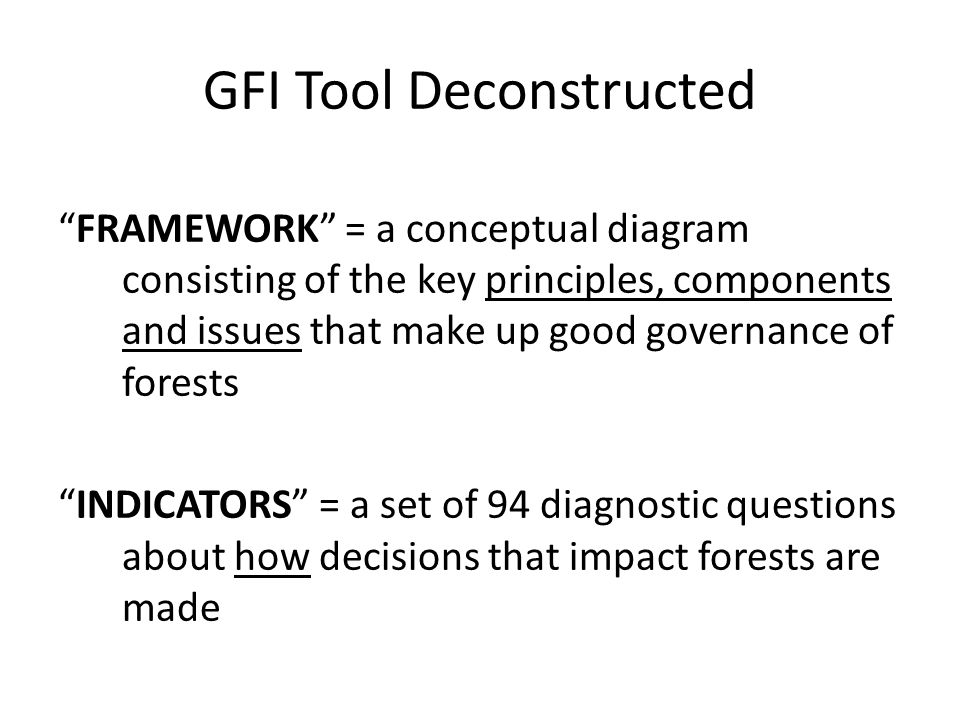GFI Tool Deconstructed FRAMEWORK = a conceptual diagram consisting of the key principles, components and issues that make up good governance of forests INDICATORS = a set of 94 diagnostic questions about how decisions that impact forests are made
