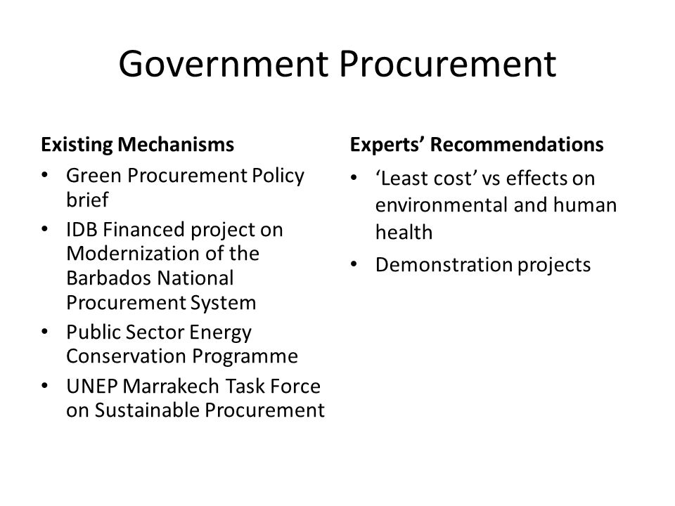 Government Procurement Existing Mechanisms Green Procurement Policy brief IDB Financed project on Modernization of the Barbados National Procurement System Public Sector Energy Conservation Programme UNEP Marrakech Task Force on Sustainable Procurement Experts’ Recommendations ‘Least cost’ vs effects on environmental and human health Demonstration projects